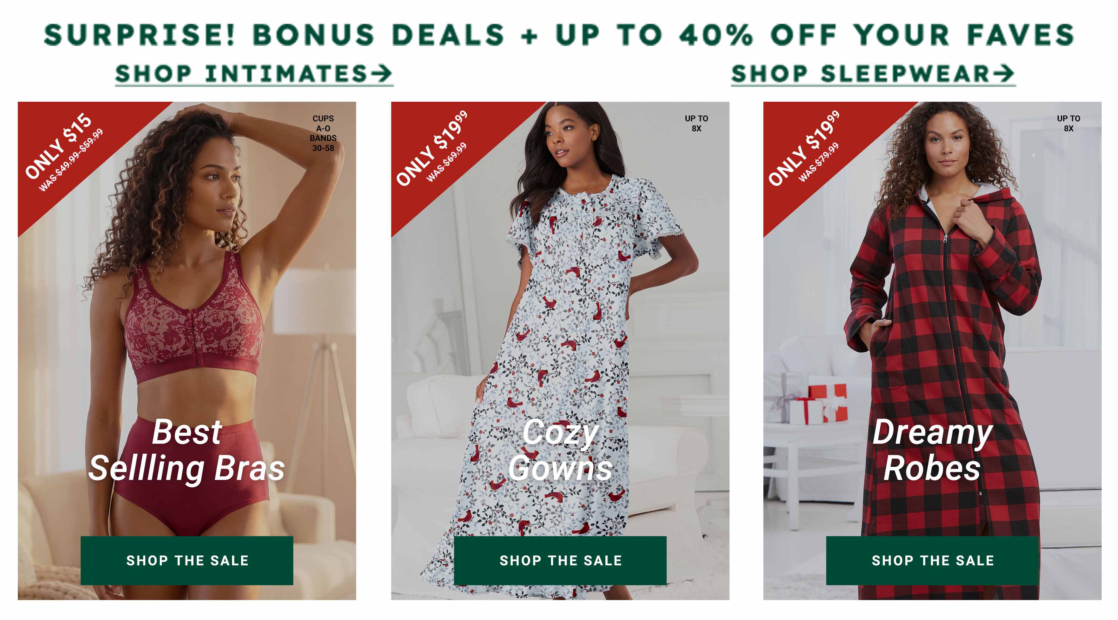 Surprise! Bonus deals + up to 40% off your faves — Shop Intimates, Shop Sleepwear. Best Selling Bras only $15, Cozy Gowns only $19.99, Dreamy Robes only $19.99 — Shop The Sale