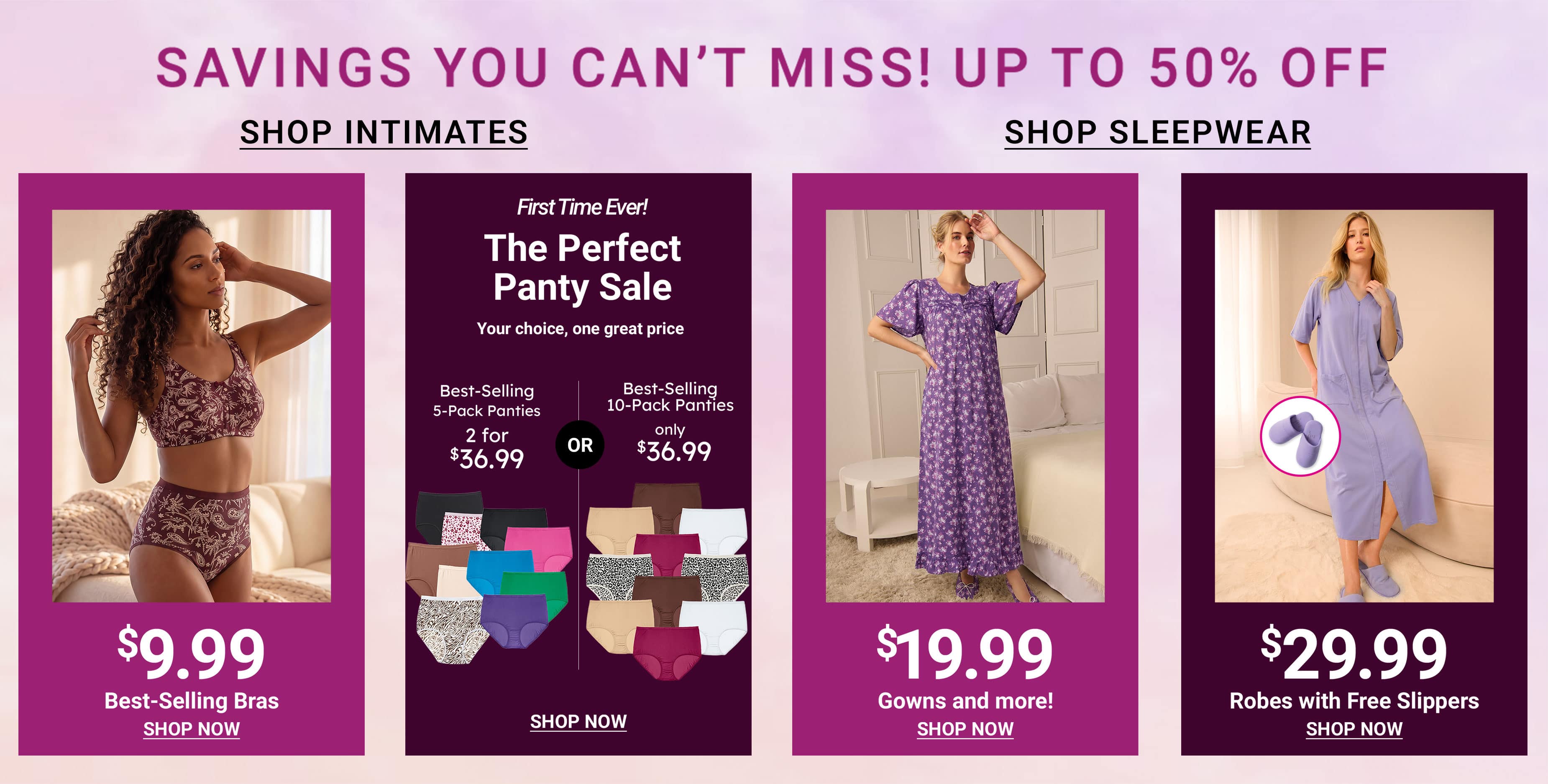 Savings You Can't Miss! Up To 50% Off — Shop Intimates, Shop Sleepwear, Best-Selling Bras $9.99, The Perfect Panty Sale, Gowns And More $19.99, Robes With Free Slippers $29.99