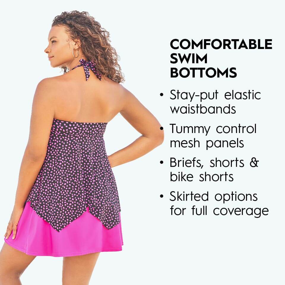 Comfortable swim bottoms. Stay-put elastic waistbands. Tummy control mesh panels. Briefs, shorts, & bike shorts. Skirted Options for full coverage.