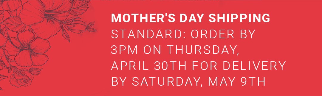 Mother's Day Shipping – Order by 3PM Thursday April 30th for delivery Saturday May 9th