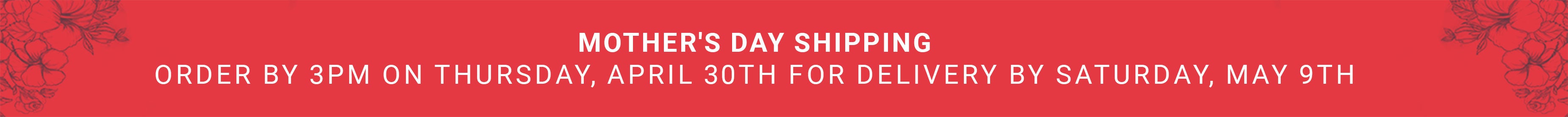Mother's Day Shipping – Order by 3PM Thursday April 30th for delivery Saturday May 9th