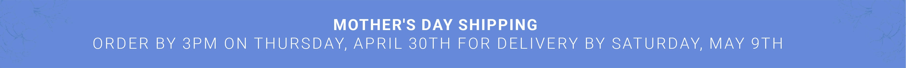 Mother's Day Shipping — Order by 3PM Thursday April 30th for delivery by Saturday May 9th