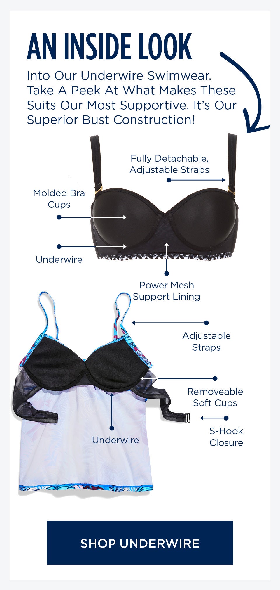 Take A closer look at our internal construction. Fully Detachable and Adjustable straps, Removable Molded Bra Cups, Underwire, Power-mesh Support Lining, S-Hook Closure. SHOP UNDERWIRE STYLES NOW