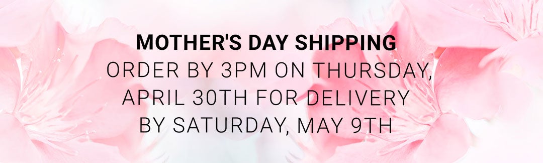 Mother's Day Shipping — Order by 3PM Thursday April 30th for delivery by Saturday May 9th