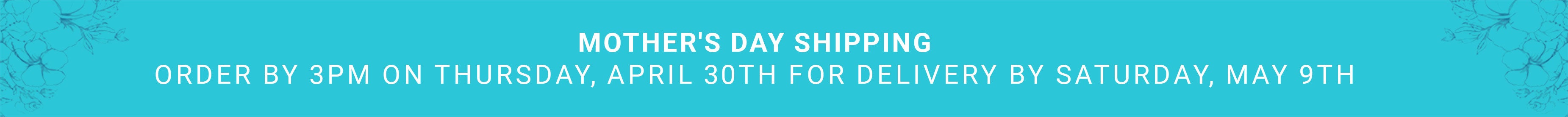 Mother's Day Shipping — Order by 3PM Thursday April 30th for delivery by Saturday May 9th