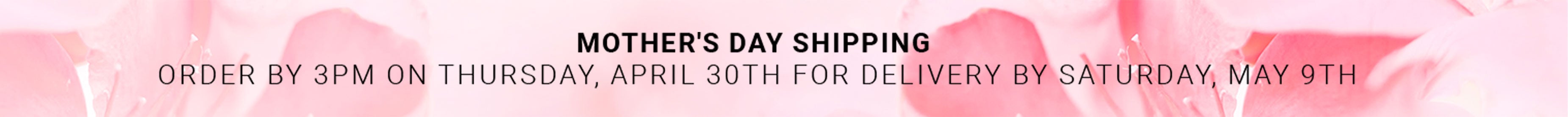 Mother's Day Shipping — Order by 3PM Thursday April 30th for delivery by Saturday May 9th