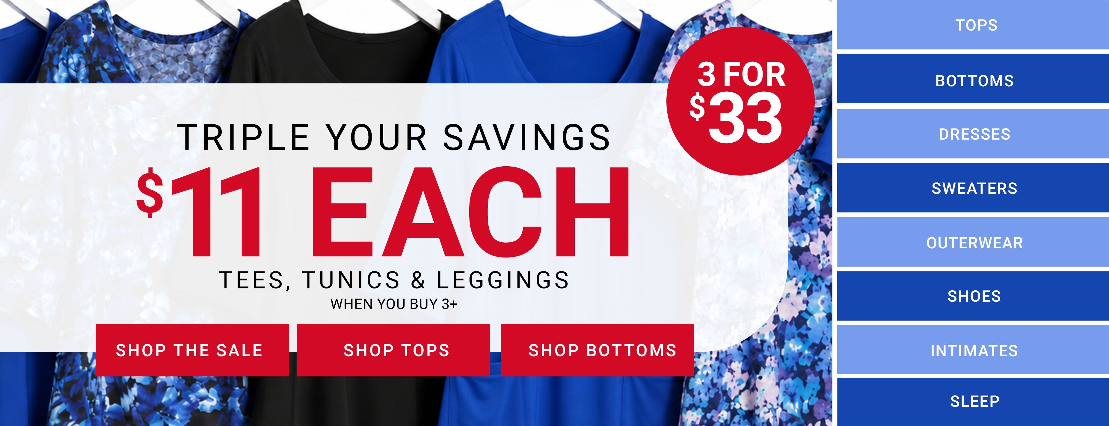 Triple Your Savings — $11 Each Tees, Tunics & Leggings when you buy 3+, 3 for $33. Shop The Sale, Shop Tops, Shop Bottoms. Category shortcuts: Tops, Bottoms, Dresses, Sweaters, Outerwear, Shoes, Intimates, Sleep